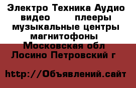 Электро-Техника Аудио-видео - MP3-плееры,музыкальные центры,магнитофоны. Московская обл.,Лосино-Петровский г.